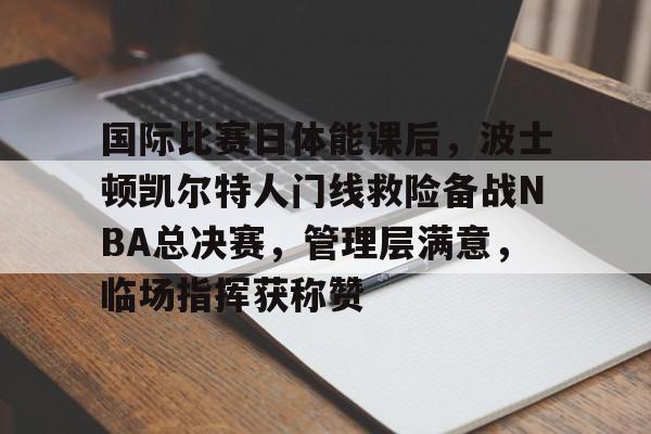 ayx-关于国际比赛日体能课后，波士顿凯尔特人门线救险备战NBA总决赛，管理层满意，临场指挥获称赞的信息
